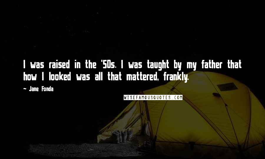 Jane Fonda Quotes: I was raised in the '50s. I was taught by my father that how I looked was all that mattered, frankly.