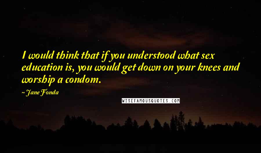 Jane Fonda Quotes: I would think that if you understood what sex education is, you would get down on your knees and worship a condom.