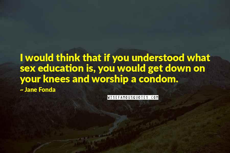 Jane Fonda Quotes: I would think that if you understood what sex education is, you would get down on your knees and worship a condom.