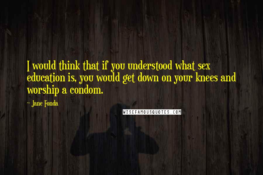 Jane Fonda Quotes: I would think that if you understood what sex education is, you would get down on your knees and worship a condom.