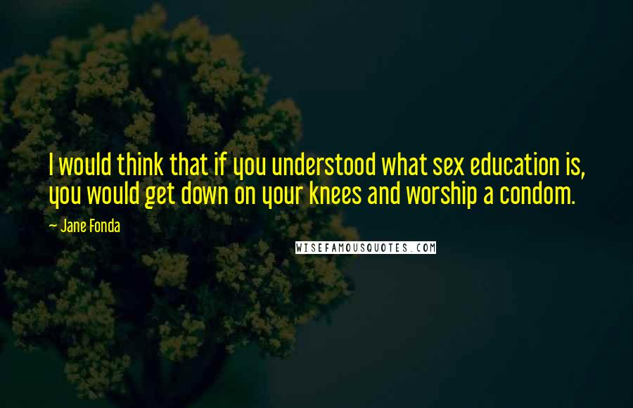 Jane Fonda Quotes: I would think that if you understood what sex education is, you would get down on your knees and worship a condom.