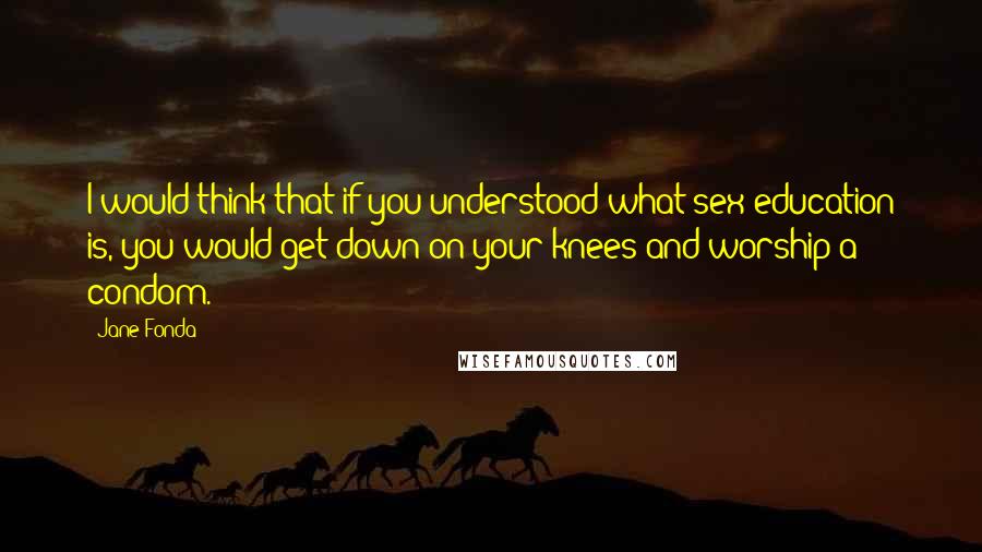 Jane Fonda Quotes: I would think that if you understood what sex education is, you would get down on your knees and worship a condom.