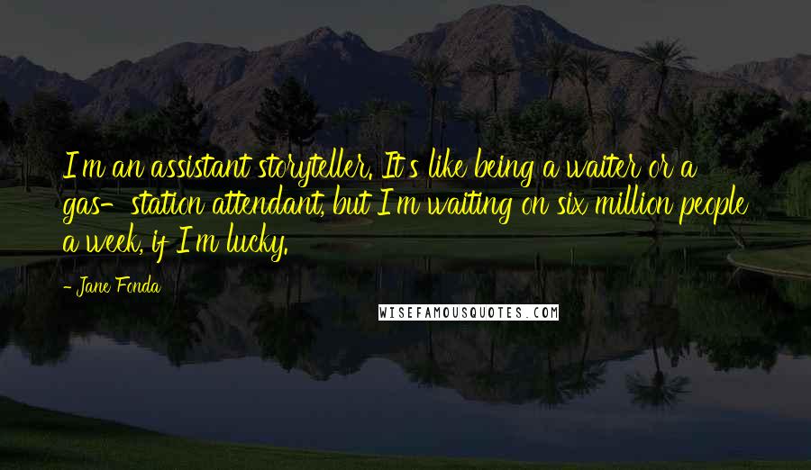 Jane Fonda Quotes: I'm an assistant storyteller. It's like being a waiter or a gas-station attendant, but I'm waiting on six million people a week, if I'm lucky.