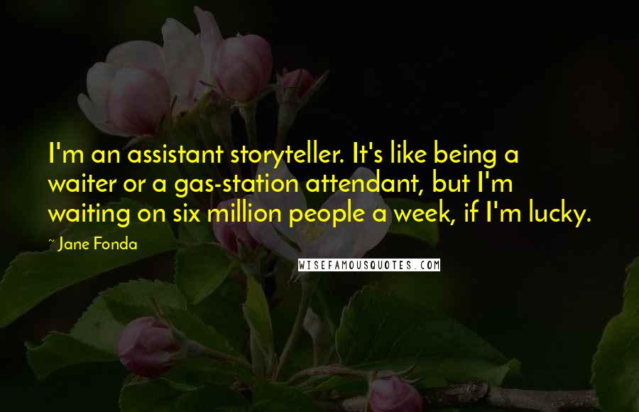 Jane Fonda Quotes: I'm an assistant storyteller. It's like being a waiter or a gas-station attendant, but I'm waiting on six million people a week, if I'm lucky.