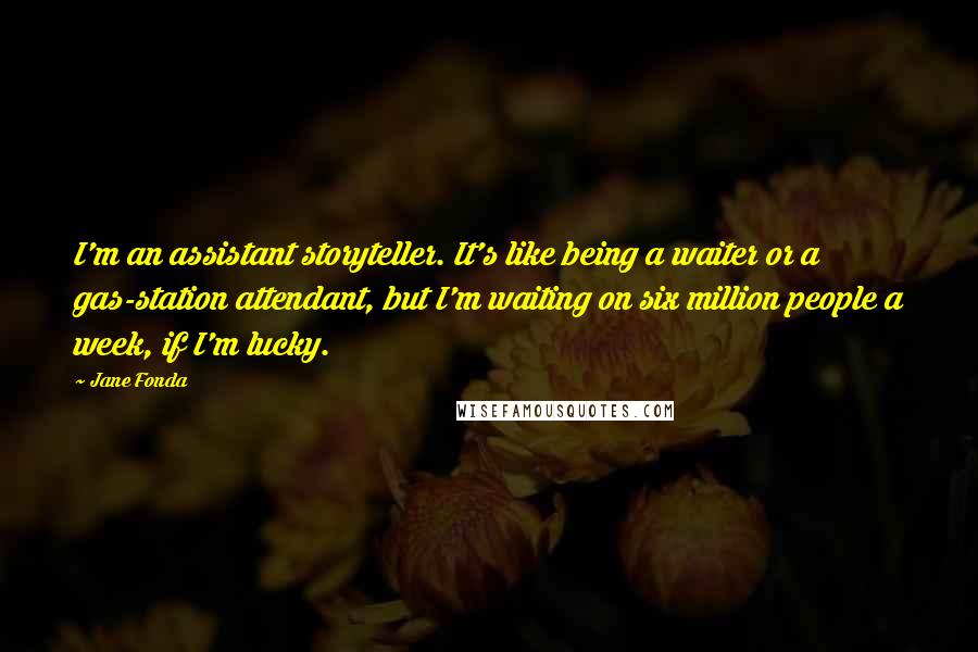 Jane Fonda Quotes: I'm an assistant storyteller. It's like being a waiter or a gas-station attendant, but I'm waiting on six million people a week, if I'm lucky.