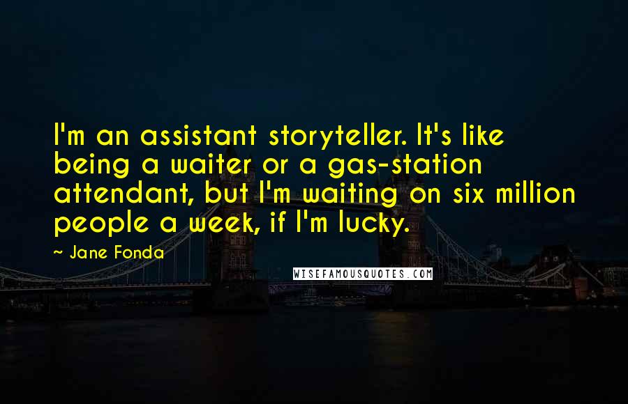 Jane Fonda Quotes: I'm an assistant storyteller. It's like being a waiter or a gas-station attendant, but I'm waiting on six million people a week, if I'm lucky.