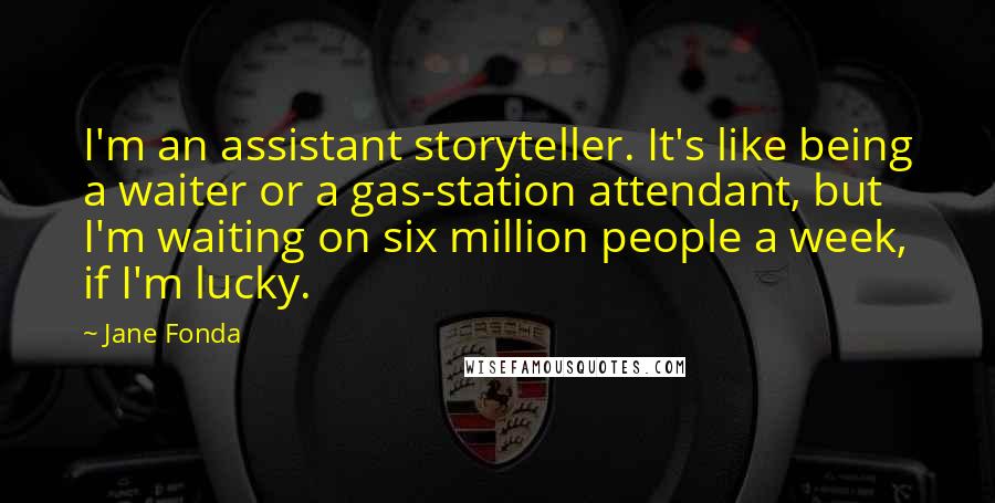 Jane Fonda Quotes: I'm an assistant storyteller. It's like being a waiter or a gas-station attendant, but I'm waiting on six million people a week, if I'm lucky.