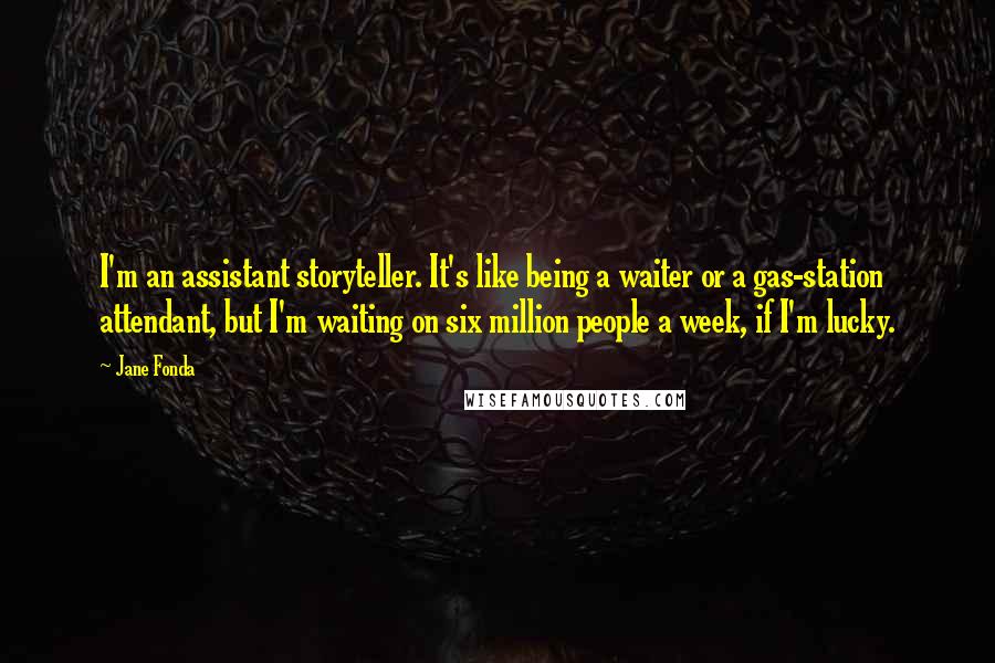 Jane Fonda Quotes: I'm an assistant storyteller. It's like being a waiter or a gas-station attendant, but I'm waiting on six million people a week, if I'm lucky.