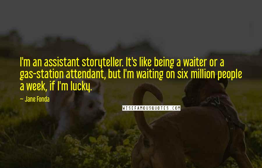 Jane Fonda Quotes: I'm an assistant storyteller. It's like being a waiter or a gas-station attendant, but I'm waiting on six million people a week, if I'm lucky.