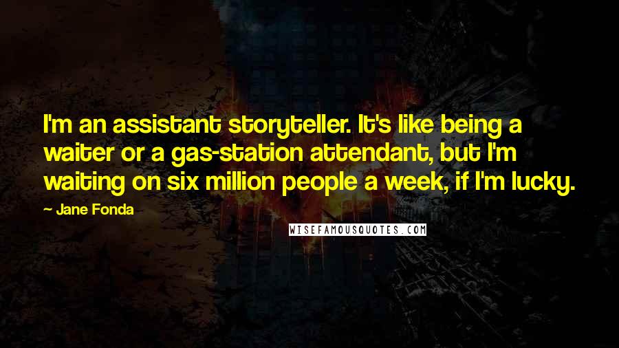Jane Fonda Quotes: I'm an assistant storyteller. It's like being a waiter or a gas-station attendant, but I'm waiting on six million people a week, if I'm lucky.