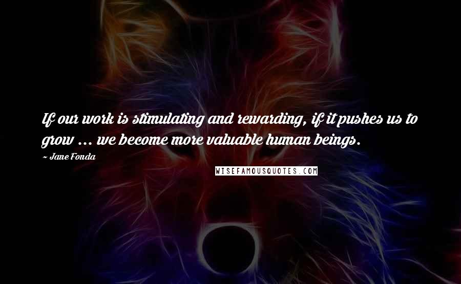 Jane Fonda Quotes: If our work is stimulating and rewarding, if it pushes us to grow ... we become more valuable human beings.