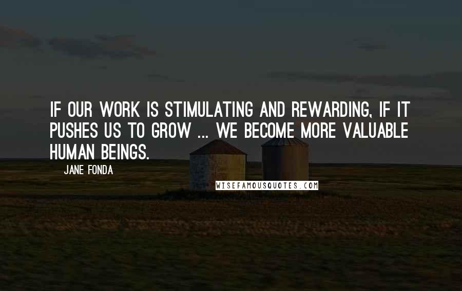 Jane Fonda Quotes: If our work is stimulating and rewarding, if it pushes us to grow ... we become more valuable human beings.