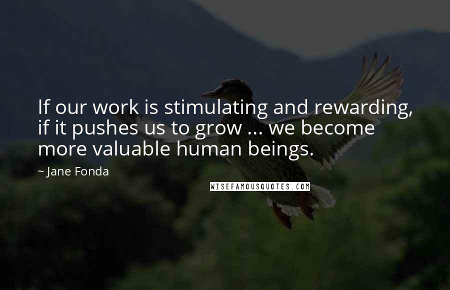 Jane Fonda Quotes: If our work is stimulating and rewarding, if it pushes us to grow ... we become more valuable human beings.