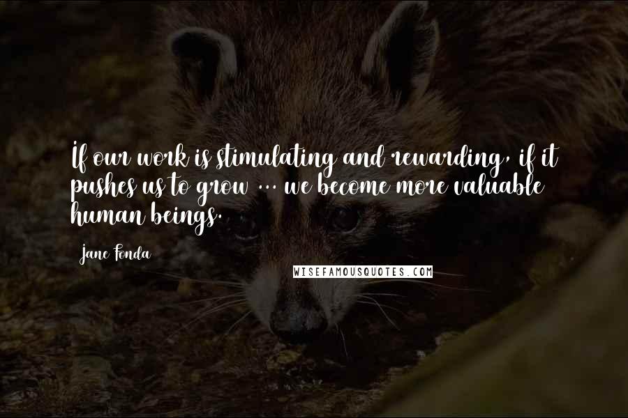 Jane Fonda Quotes: If our work is stimulating and rewarding, if it pushes us to grow ... we become more valuable human beings.