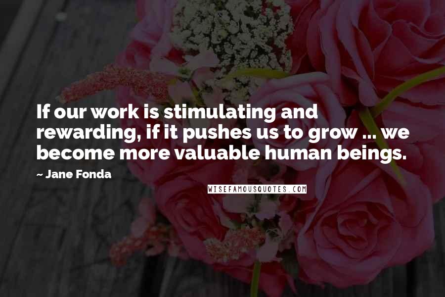 Jane Fonda Quotes: If our work is stimulating and rewarding, if it pushes us to grow ... we become more valuable human beings.