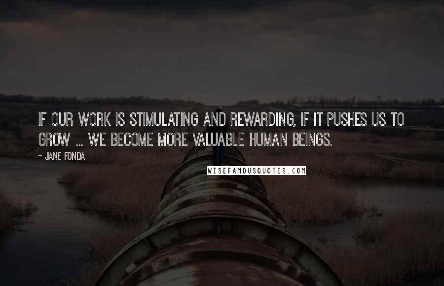 Jane Fonda Quotes: If our work is stimulating and rewarding, if it pushes us to grow ... we become more valuable human beings.