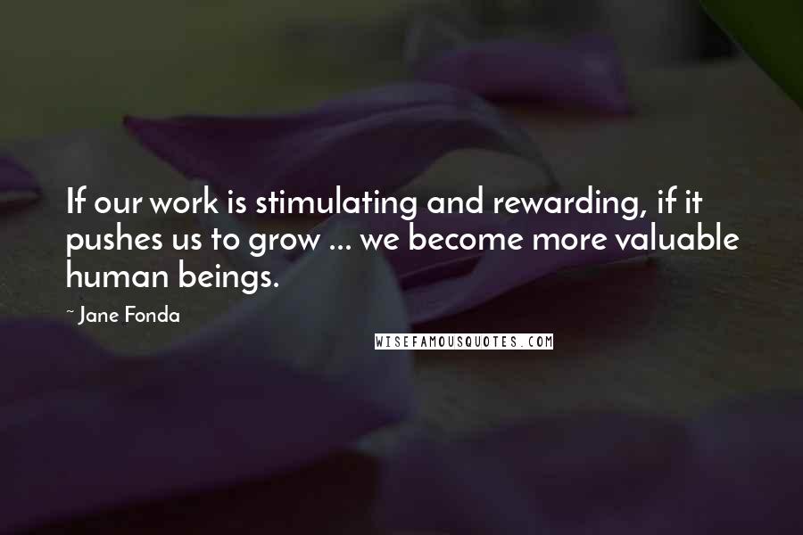 Jane Fonda Quotes: If our work is stimulating and rewarding, if it pushes us to grow ... we become more valuable human beings.