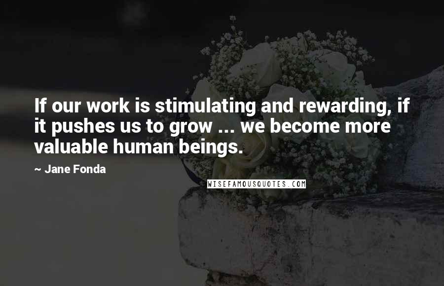 Jane Fonda Quotes: If our work is stimulating and rewarding, if it pushes us to grow ... we become more valuable human beings.