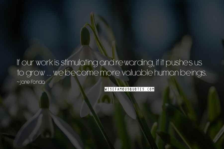 Jane Fonda Quotes: If our work is stimulating and rewarding, if it pushes us to grow ... we become more valuable human beings.