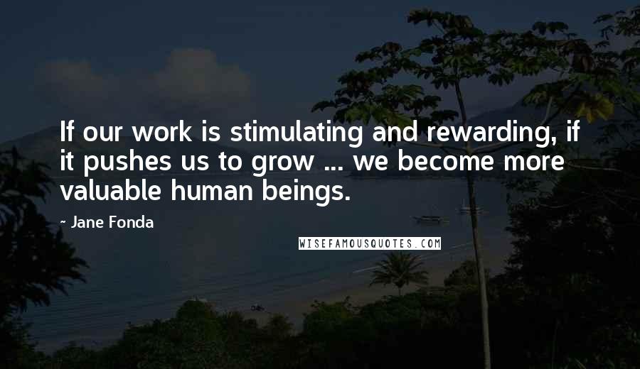 Jane Fonda Quotes: If our work is stimulating and rewarding, if it pushes us to grow ... we become more valuable human beings.