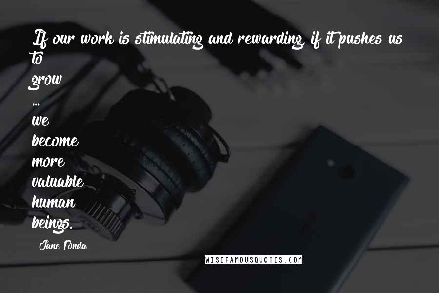 Jane Fonda Quotes: If our work is stimulating and rewarding, if it pushes us to grow ... we become more valuable human beings.