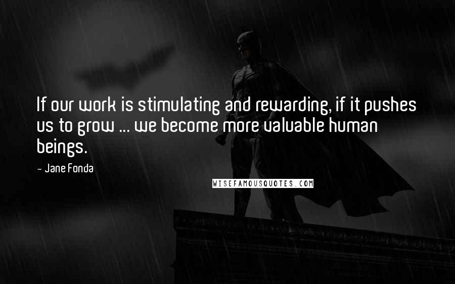 Jane Fonda Quotes: If our work is stimulating and rewarding, if it pushes us to grow ... we become more valuable human beings.