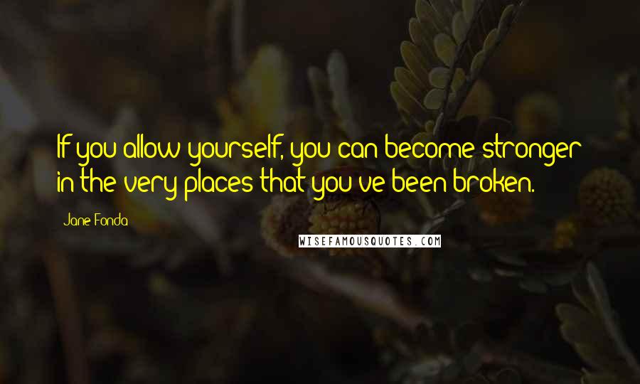 Jane Fonda Quotes: If you allow yourself, you can become stronger in the very places that you've been broken.