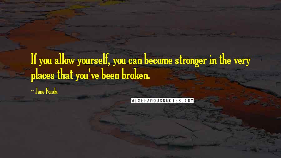 Jane Fonda Quotes: If you allow yourself, you can become stronger in the very places that you've been broken.