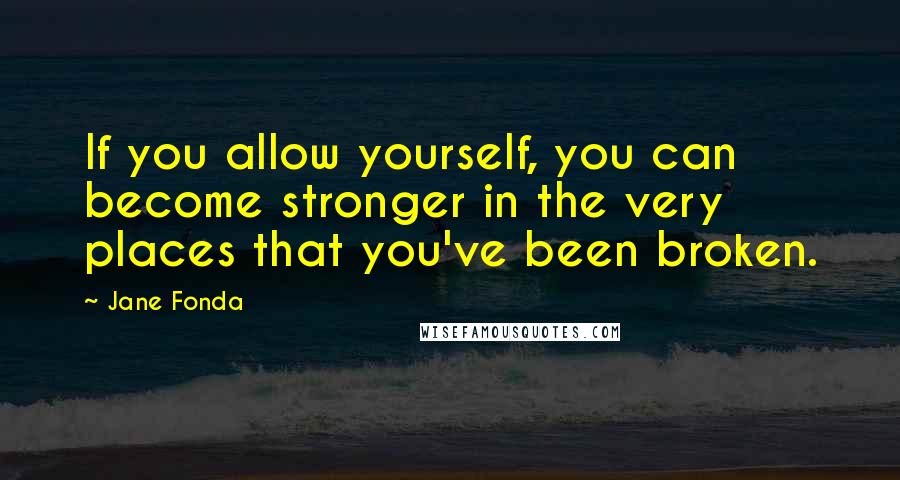 Jane Fonda Quotes: If you allow yourself, you can become stronger in the very places that you've been broken.