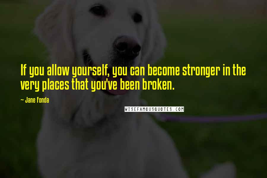 Jane Fonda Quotes: If you allow yourself, you can become stronger in the very places that you've been broken.