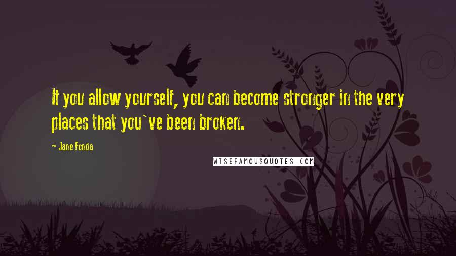 Jane Fonda Quotes: If you allow yourself, you can become stronger in the very places that you've been broken.