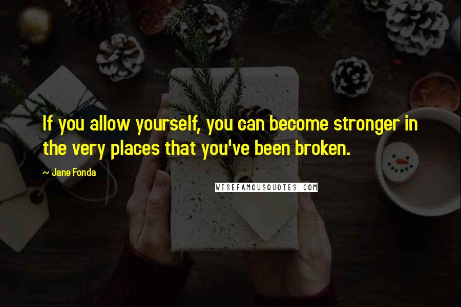 Jane Fonda Quotes: If you allow yourself, you can become stronger in the very places that you've been broken.