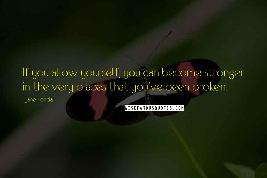 Jane Fonda Quotes: If you allow yourself, you can become stronger in the very places that you've been broken.