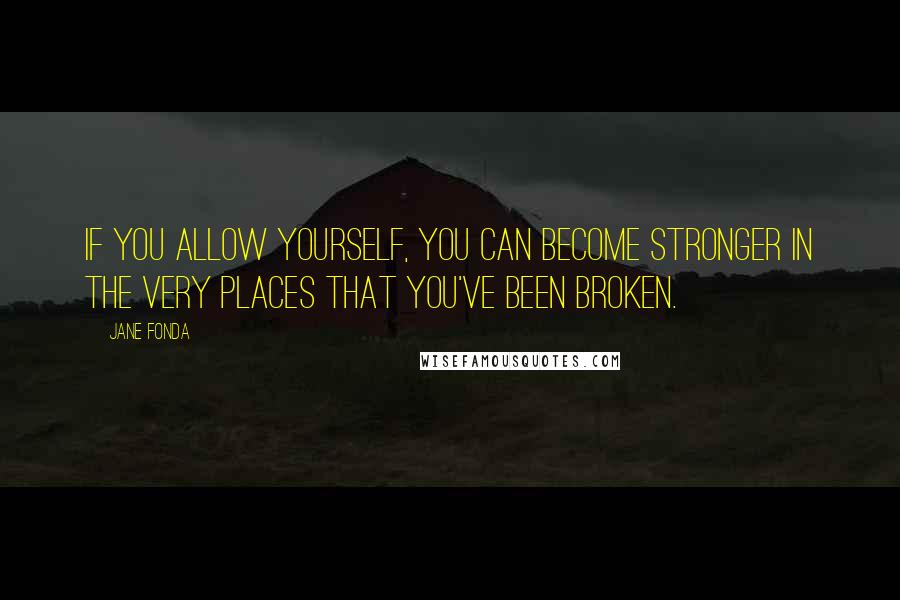 Jane Fonda Quotes: If you allow yourself, you can become stronger in the very places that you've been broken.