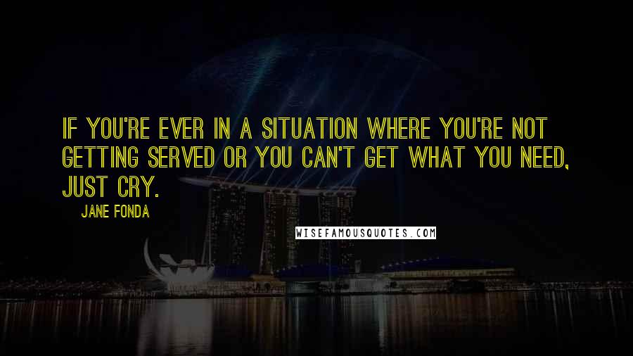 Jane Fonda Quotes: If you're ever in a situation where you're not getting served or you can't get what you need, just cry.