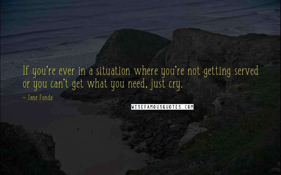 Jane Fonda Quotes: If you're ever in a situation where you're not getting served or you can't get what you need, just cry.