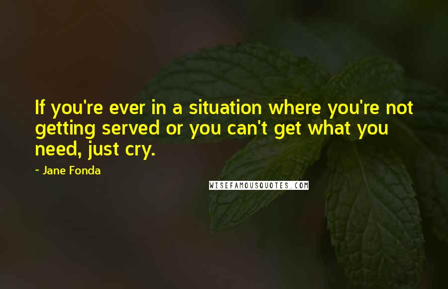 Jane Fonda Quotes: If you're ever in a situation where you're not getting served or you can't get what you need, just cry.