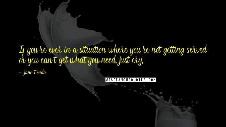 Jane Fonda Quotes: If you're ever in a situation where you're not getting served or you can't get what you need, just cry.