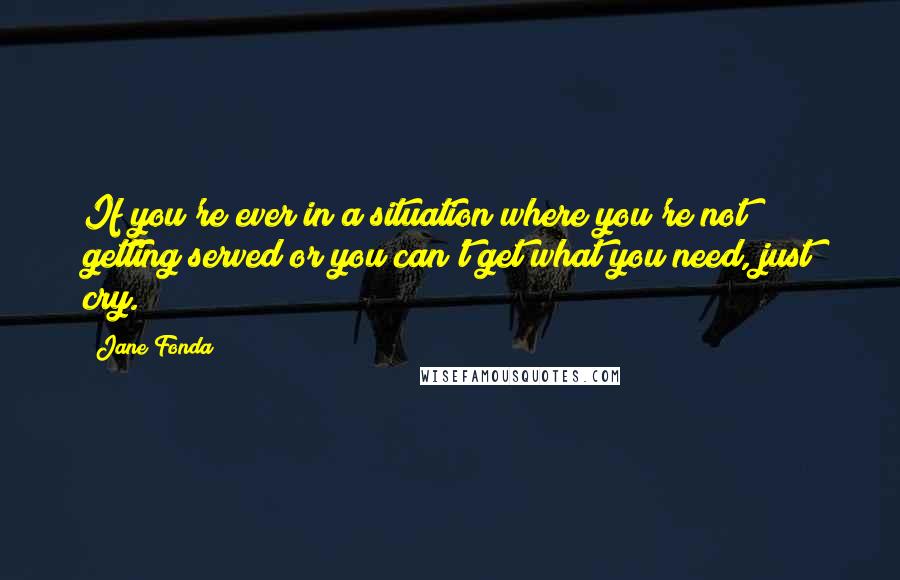 Jane Fonda Quotes: If you're ever in a situation where you're not getting served or you can't get what you need, just cry.