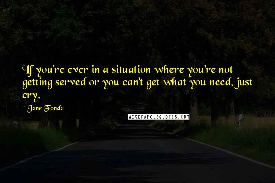 Jane Fonda Quotes: If you're ever in a situation where you're not getting served or you can't get what you need, just cry.