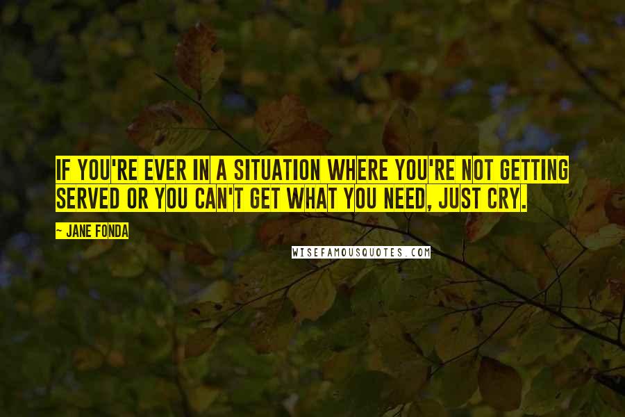 Jane Fonda Quotes: If you're ever in a situation where you're not getting served or you can't get what you need, just cry.