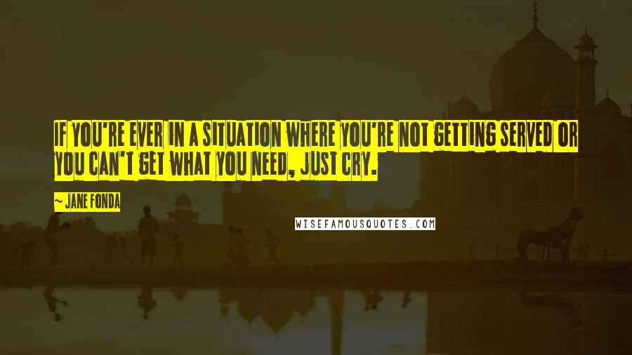 Jane Fonda Quotes: If you're ever in a situation where you're not getting served or you can't get what you need, just cry.