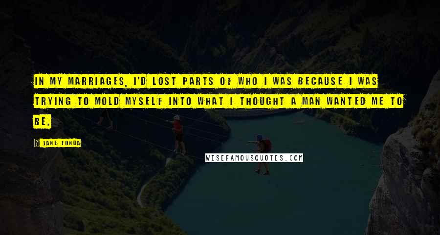 Jane Fonda Quotes: In my marriages, I'd lost parts of who I was because I was trying to mold myself into what I thought a man wanted me to be.