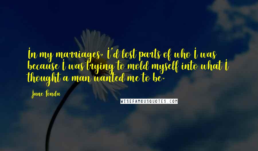 Jane Fonda Quotes: In my marriages, I'd lost parts of who I was because I was trying to mold myself into what I thought a man wanted me to be.