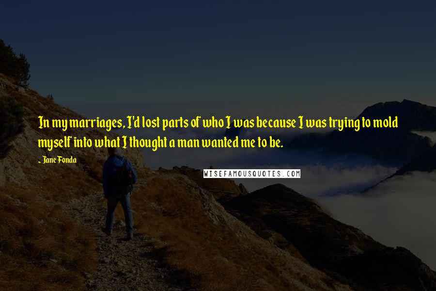 Jane Fonda Quotes: In my marriages, I'd lost parts of who I was because I was trying to mold myself into what I thought a man wanted me to be.