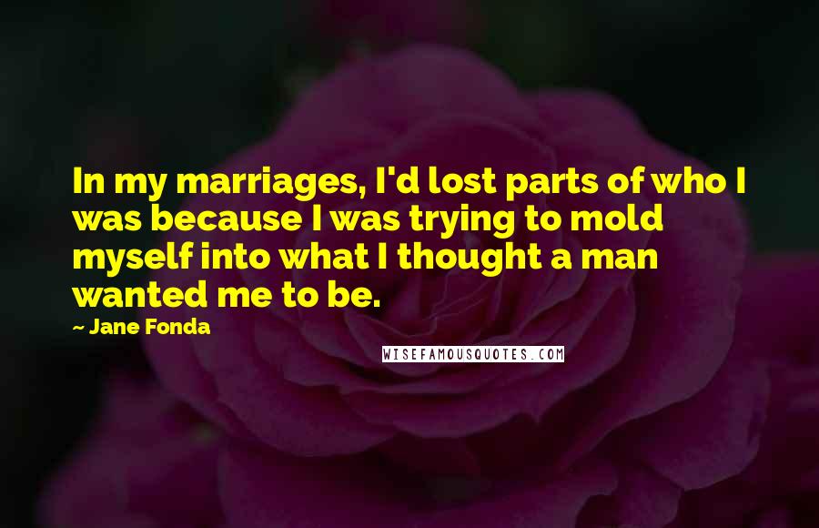 Jane Fonda Quotes: In my marriages, I'd lost parts of who I was because I was trying to mold myself into what I thought a man wanted me to be.