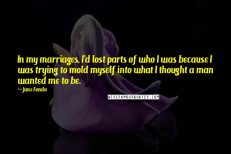 Jane Fonda Quotes: In my marriages, I'd lost parts of who I was because I was trying to mold myself into what I thought a man wanted me to be.