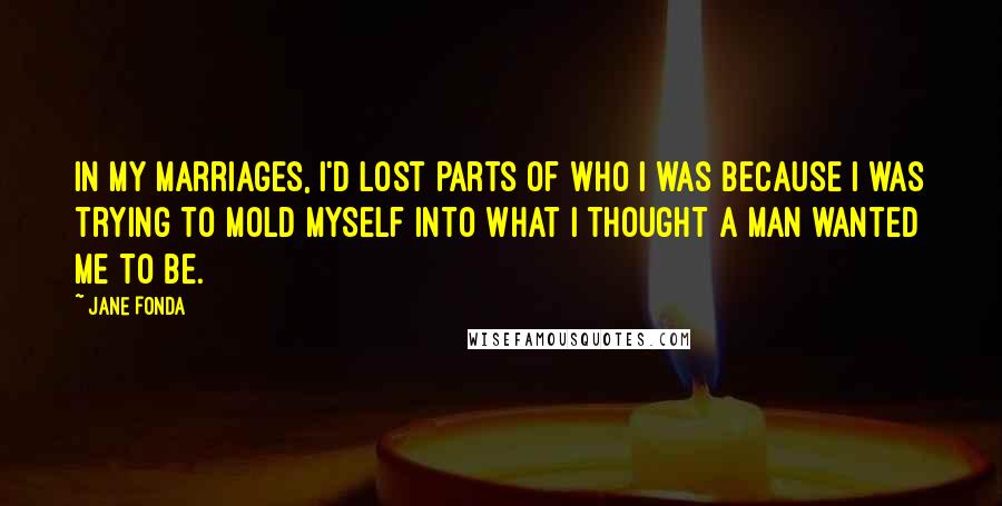 Jane Fonda Quotes: In my marriages, I'd lost parts of who I was because I was trying to mold myself into what I thought a man wanted me to be.