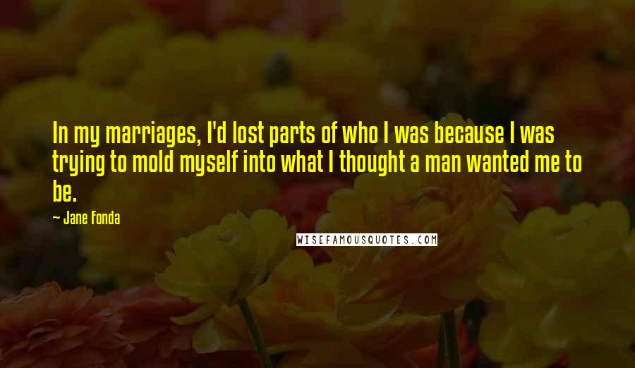 Jane Fonda Quotes: In my marriages, I'd lost parts of who I was because I was trying to mold myself into what I thought a man wanted me to be.