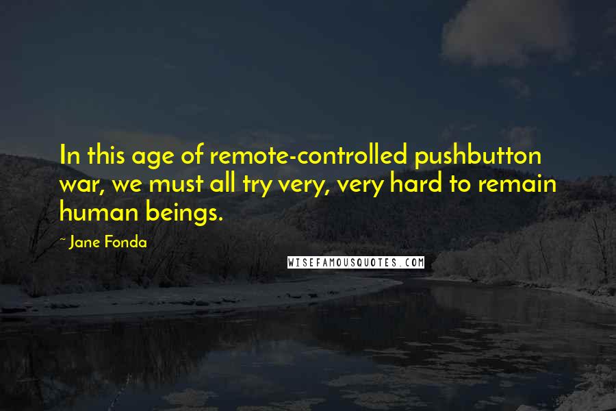 Jane Fonda Quotes: In this age of remote-controlled pushbutton war, we must all try very, very hard to remain human beings.